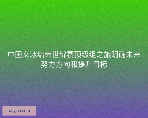 中国女冰结束世锦赛顶级组之旅明确未来努力方向和提升目标