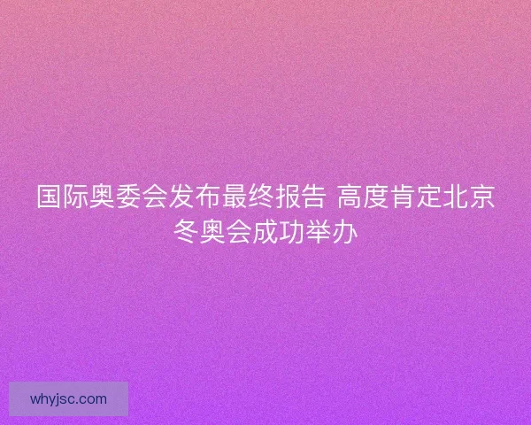 国际奥委会发布最终报告 高度肯定北京冬奥会成功举办