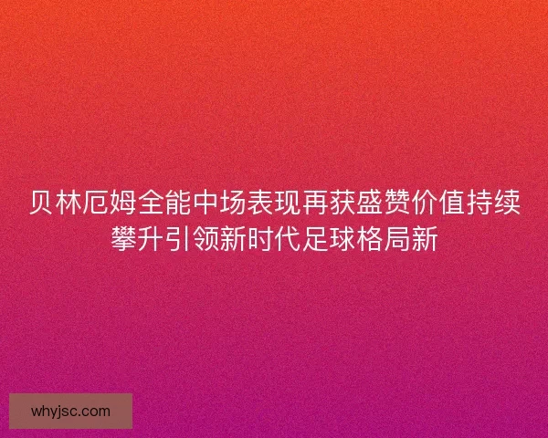 贝林厄姆全能中场表现再获盛赞价值持续攀升引领新时代足球格局新